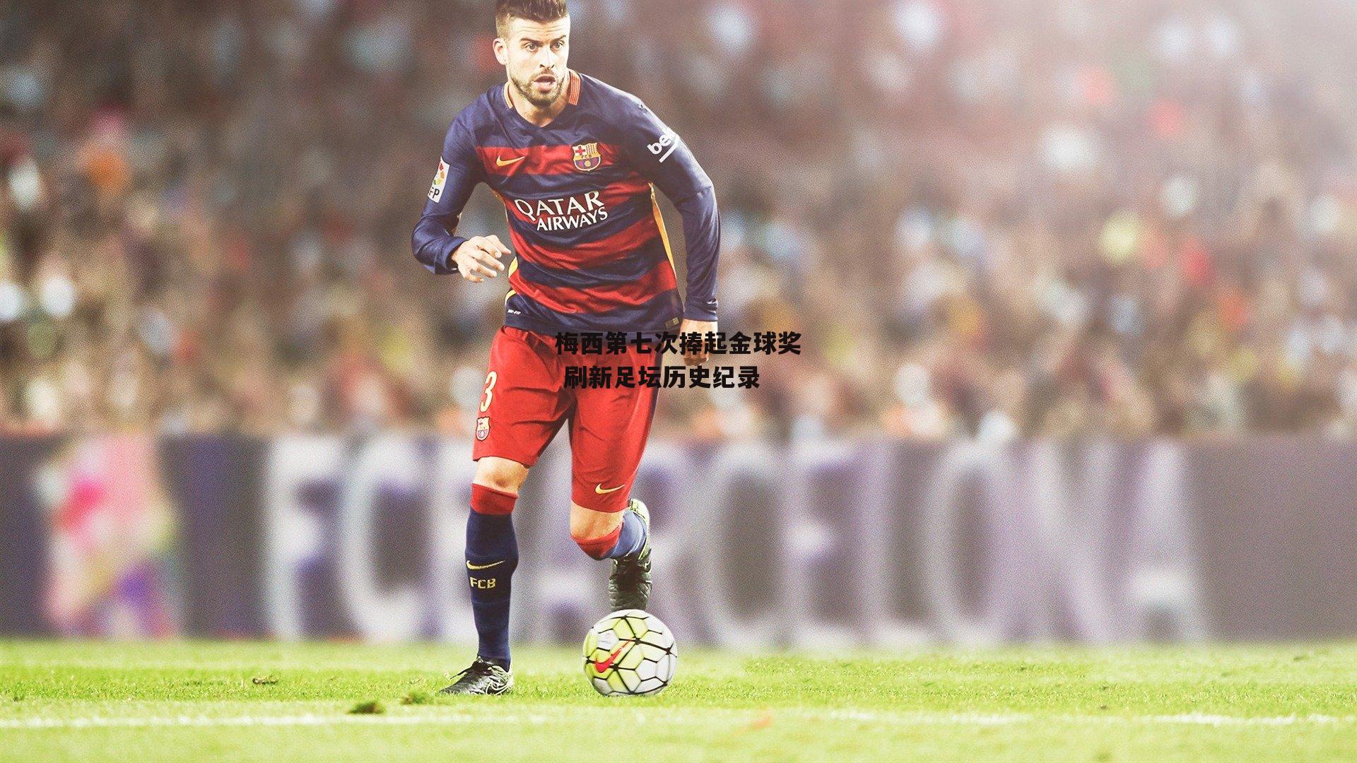 梅西第七次捧起金球奖 刷新足坛历史纪录